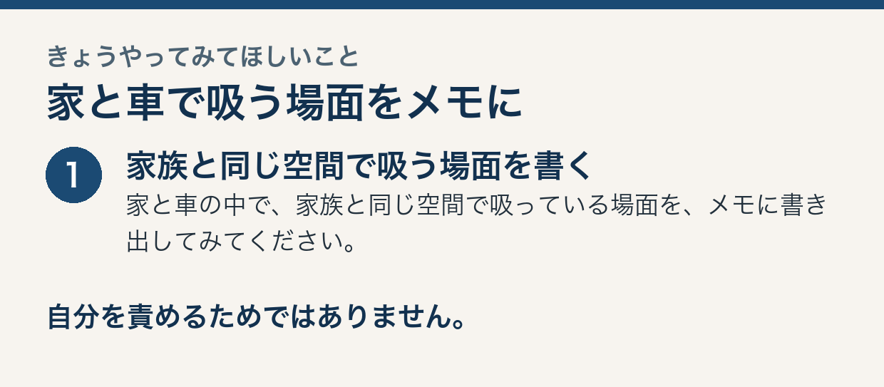 きょうやってみてほしいこと。家と車で吸う場面をメモに。1：家族と同じ空間で吸う場面を書く。家と車の中で、家族と同じ空間で吸っている場面を、メモに書き出してみてください。自分を責めるためではありません。